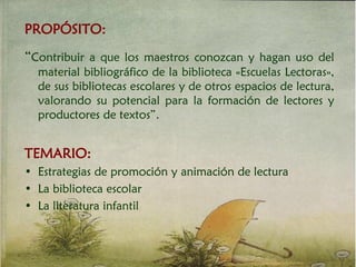 PROPÓSITO:
“Contribuir a que los maestros conozcan y hagan uso del
material bibliográfico de la biblioteca «Escuelas Lectoras»,
de sus bibliotecas escolares y de otros espacios de lectura,
valorando su potencial para la formación de lectores y
productores de textos”.
TEMARIO:
• Estrategias de promoción y animación de lectura
• La biblioteca escolar
• La literatura infantil
 