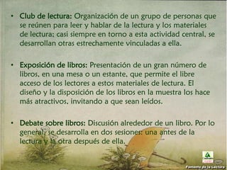 • Club de lectura: Organización de un grupo de personas que
se reúnen para leer y hablar de la lectura y los materiales
de lectura; casi siempre en torno a esta actividad central, se
desarrollan otras estrechamente vinculadas a ella.
• Exposición de libros: Presentación de un gran número de
libros, en una mesa o un estante, que permite el libre
acceso de los lectores a estos materiales de lectura. El
diseño y la disposición de los libros en la muestra los hace
más atractivos, invitando a que sean leídos.
• Debate sobre libros: Discusión alrededor de un libro. Por lo
general, se desarrolla en dos sesiones: una antes de la
lectura y la otra después de ella.
Fomento de la Lectura
 