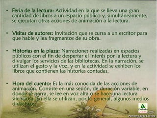 • Feria de la lectura: Actividad en la que se lleva una gran
cantidad de libros a un espacio público y, simultáneamente,
se ejecutan otras acciones de animación a la lectura.
• Visitas de autores: Invitación que se cursa a un escritor para
que hable y lea fragmentos de su obra.
• Historias en la plaza: Narraciones realizadas en espacios
públicos con el fin de despertar el interés por la lectura y
divulgar los servicios de las bibliotecas. En la narración, se
utilizan el gesto y la voz, y en la actividad se exhiben los
libros que contienen las historias contadas.
• Hora del cuento: Es la más conocida de las acciones de
animación. Consiste en una sesión, de duración variable, en
donde se narra, se lee en voz alta o se hace una lectura
silenciosa. En ella se utilizan, por lo general, algunos medios
didácticos.
Fomento de la Lectura
 