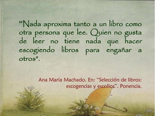 “Nada aproxima tanto a un libro como
otra persona que lee. Quien no gusta
de leer no tiene nada que hacer
escogiendo libros para engañar a
otros”.
Ana María Machado. En: “Selección de libros:
escogencias y escollos”. Ponencia.
 
