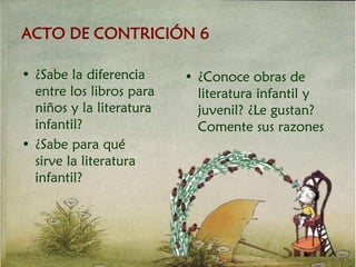 ACTO DE CONTRICIÓN 6
• ¿Sabe la diferencia
entre los libros para
niños y la literatura
infantil?
• ¿Sabe para qué
sirve la literatura
infantil?
• ¿Conoce obras de
literatura infantil y
juvenil? ¿Le gustan?
Comente sus razones
 