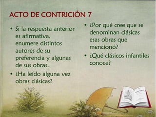 ACTO DE CONTRICIÓN 7
• ¿Por qué cree que se
denominan clásicas
esas obras que
mencionó?
• ¿Qué clásicos infantiles
conoce?
• Si la respuesta anterior
es afirmativa,
enumere distintos
autores de su
preferencia y algunas
de sus obras.
• ¿Ha leído alguna vez
obras clásicas?
 