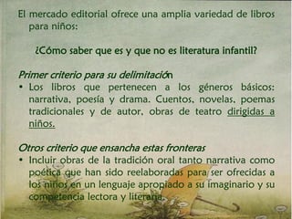 El mercado editorial ofrece una amplia variedad de libros
para niños:
¿Cómo saber que es y que no es literatura infantil?
Primer criterio para su delimitación
• Los libros que pertenecen a los géneros básicos:
narrativa, poesía y drama. Cuentos, novelas, poemas
tradicionales y de autor, obras de teatro dirigidas a
niños.
Otros criterio que ensancha estas fronteras
• Incluir obras de la tradición oral tanto narrativa como
poética que han sido reelaboradas para ser ofrecidas a
los niños en un lenguaje apropiado a su imaginario y su
competencia lectora y literaria.
 