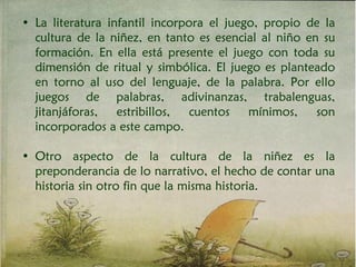 • La literatura infantil incorpora el juego, propio de la
cultura de la niñez, en tanto es esencial al niño en su
formación. En ella está presente el juego con toda su
dimensión de ritual y simbólica. El juego es planteado
en torno al uso del lenguaje, de la palabra. Por ello
juegos de palabras, adivinanzas, trabalenguas,
jitanjáforas, estribillos, cuentos mínimos, son
incorporados a este campo.
• Otro aspecto de la cultura de la niñez es la
preponderancia de lo narrativo, el hecho de contar una
historia sin otro fin que la misma historia.
 