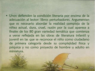 • Unos defienden la condición literaria por encima de la
adecuación al lector: libros perturbadores. Argumentan
que es necesario abordar la realidad compleja de la
niñez actual, dura, cruel, razón por la cual aparece a
finales de los 80 gran variedad temática que comienza
a verse reflejada en las obras de literatura infantil y
juvenil en las que se reconoce el niño como ciudadano
de primera categoría desde su complejidad física y
psiquica y no como proyecto de hombre u adulto en
miniatura.
 
