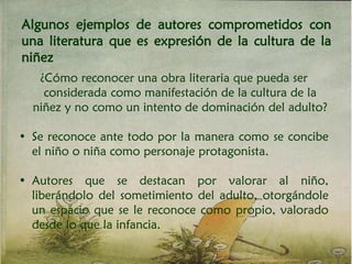 Algunos ejemplos de autores comprometidos con
una literatura que es expresión de la cultura de la
niñez
¿Cómo reconocer una obra literaria que pueda ser
considerada como manifestación de la cultura de la
niñez y no como un intento de dominación del adulto?
• Se reconoce ante todo por la manera como se concibe
el niño o niña como personaje protagonista.
• Autores que se destacan por valorar al niño,
liberándolo del sometimiento del adulto, otorgándole
un espacio que se le reconoce como propio, valorado
desde lo que la infancia.
 