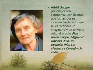 • Astrid Lindgren:
personajes con
autonomía, con libertad,
que luchan por su
independencia, a los que
se les reconoce un
imaginario y un universo
cultural propio Pipa
medias largas, Miguel el
travieso, Mío, mi
pequeño mío, Los
Hermanos Corazón de
León.
 
