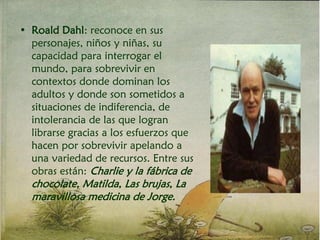 • Roald Dahl: reconoce en sus
personajes, niños y niñas, su
capacidad para interrogar el
mundo, para sobrevivir en
contextos donde dominan los
adultos y donde son sometidos a
situaciones de indiferencia, de
intolerancia de las que logran
librarse gracias a los esfuerzos que
hacen por sobrevivir apelando a
una variedad de recursos. Entre sus
obras están: Charlie y la fábrica de
chocolate, Matilda, Las brujas, La
maravillosa medicina de Jorge.
 