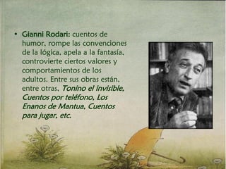 • Gianni Rodari: cuentos de
humor, rompe las convenciones
de la lógica, apela a la fantasía,
controvierte ciertos valores y
comportamientos de los
adultos. Entre sus obras están,
entre otras, Tonino el invisible,
Cuentos por teléfono, Los
Enanos de Mantua, Cuentos
para jugar, etc.
 