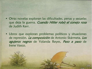 • Otras novelas exploran las dificultades, penas y secuelas
que deja la guerra. Cuando Hitler robó el conejo rosa
de Judith Kerr.
• Libros que exploran problemas políticos y situaciones
de represión. La composición de Antonio Skármeta, Los
agujeros negros de Yolanda Reyes, Paso a paso de
Irene Vasco.
 