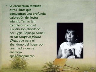 • Se encuentran también
otros libros que
demuestran una profunda
valoración del lector
infantil. Temas tan
complejos como el
suicidio son abordados
por Lygia Bojunga Nunes
en Mi amigo el pintor,
Chao, que trata el
abandono del hogar por
una madre que se
enamora
apasionadamente.
 