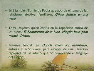 • Está también Tomie de Paola que aborda el tema de las
relaciones afectivas familiares. Oliver Button es una
nena.
• Tomi Ungerer, quien confía en la capacidad crítica de
los niños. El hombrecito de la luna, Ningún beso para
mamá, Crictor.
• Maurice Sendak en Donde viven los monstruos,
entrega al niño claves para escapar de una situación
represiva de un adulto que no comprende el lenguaje
del juego.
 