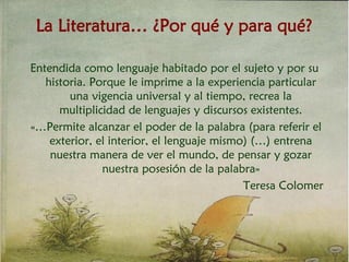 La Literatura… ¿Por qué y para qué?
Entendida como lenguaje habitado por el sujeto y por su
historia. Porque le imprime a la experiencia particular
una vigencia universal y al tiempo, recrea la
multiplicidad de lenguajes y discursos existentes.
«…Permite alcanzar el poder de la palabra (para referir el
exterior, el interior, el lenguaje mismo) (…) entrena
nuestra manera de ver el mundo, de pensar y gozar
nuestra posesión de la palabra»
Teresa Colomer
 