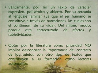 • Básicamente, por ser un texto de carácter
expresivo, polisémico y abierto. Por su cercanía
al lenguaje familiar (ya que el ser humano se
constituye a través de narraciones, las cuales son
el contínuum de su vida). Del mismo modo,
porque está entrecruzado de afectos y
subjetividades.
• Optar por la literatura como prioridad NO
implica desconocer la importancia del contacto
de los sujetos con otro tipo de textos que
contribuyen a su formación como lectores
autónomos.
 