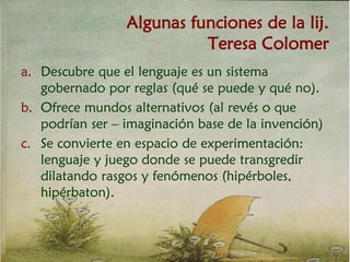 Algunas funciones de la lij.
Teresa Colomer
a. Descubre que el lenguaje es un sistema
gobernado por reglas (qué se puede y qué no).
b. Ofrece mundos alternativos (al revés o que
podrían ser – imaginación base de la invención)
c. Se convierte en espacio de experimentación:
lenguaje y juego donde se puede transgredir
dilatando rasgos y fenómenos (hipérboles,
hipérbaton).
 