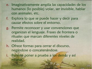 e. Imaginativamente amplía las capacidades de los
humanos (lo posible) volar, ser invisible, hablar
con animales, etc.
f. Explora lo que se puede hacer y decir para
causar efectos sobre el entorno.
g. Permite reconocer y usar convenciones que
organizan el lenguaje. Frases de frontera o
rituales que marcan diferentes niveles de
realidad.
h. Ofrece formas para cerrar el discurso,
negándose o concatenándose.
i. Permite poner a prueba a los demás y así
mismo.
 
