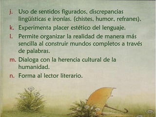j. Uso de sentidos figurados, discrepancias
lingüísticas e ironías. (chistes, humor, refranes).
k. Experimenta placer estético del lenguaje.
l. Permite organizar la realidad de manera más
sencilla al construir mundos completos a través
de palabras.
m. Dialoga con la herencia cultural de la
humanidad.
n. Forma al lector literario.
 