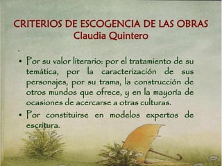 CRITERIOS DE ESCOGENCIA DE LAS OBRAS
Claudia Quintero
.
• Por su valor literario: por el tratamiento de su
temática, por la caracterización de sus
personajes, por su trama, la construcción de
otros mundos que ofrece, y en la mayoría de
ocasiones de acercarse a otras culturas.
• Por constituirse en modelos expertos de
escritura.
 
