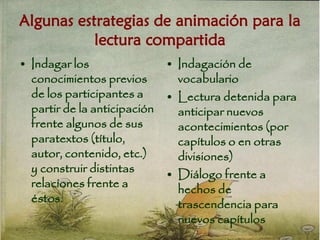 Algunas estrategias de animación para la
lectura compartida
• Indagar los
conocimientos previos
de los participantes a
partir de la anticipación
frente algunos de sus
paratextos (título,
autor, contenido, etc.)
y construir distintas
relaciones frente a
éstos.
• Indagación de
vocabulario
• Lectura detenida para
anticipar nuevos
acontecimientos (por
capítulos o en otras
divisiones)
• Diálogo frente a
hechos de
trascendencia para
nuevos capítulos
 