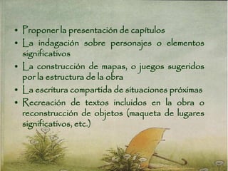 • Proponer la presentación de capítulos
• La indagación sobre personajes o elementos
significativos
• La construcción de mapas, o juegos sugeridos
por la estructura de la obra
• La escritura compartida de situaciones próximas
• Recreación de textos incluidos en la obra o
reconstrucción de objetos (maqueta de lugares
significativos, etc.)
 