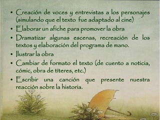 • Creación de voces y entrevistas a los personajes
(simulando que el texto fue adaptado al cine)
• Elaborar un afiche para promover la obra
• Dramatizar algunas escenas, recreación de los
textos y elaboración del programa de mano.
• Ilustrar la obra
• Cambiar de formato el texto (de cuento a noticia,
cómic, obra de títeres, etc.)
• Escribir una canción que presente nuestra
reacción sobre la historia.
 