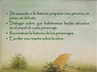 • De acuerdo a la historia preparar una yincana, un
juicio, un debate.
• Dialogar sobre qué hubiéramos hecho situados
en el papel de cada personaje.
• Reconstruir la historia de los personajes.
• Escribir una reseña sobre la obra.
 