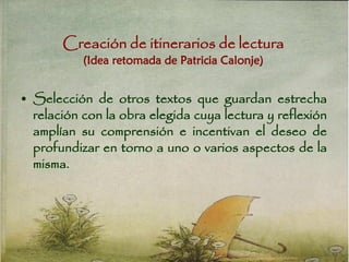 Creación de itinerarios de lectura
(Idea retomada de Patricia Calonje)
• Selección de otros textos que guardan estrecha
relación con la obra elegida cuya lectura y reflexión
amplían su comprensión e incentivan el deseo de
profundizar en torno a uno o varios aspectos de la
misma.
 