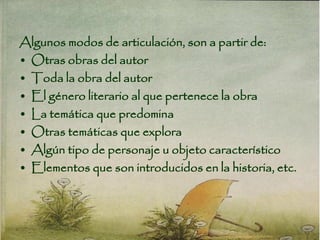 Algunos modos de articulación, son a partir de:
• Otras obras del autor
• Toda la obra del autor
• El género literario al que pertenece la obra
• La temática que predomina
• Otras temáticas que explora
• Algún tipo de personaje u objeto característico
• Elementos que son introducidos en la historia, etc.
 