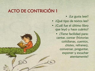 • ¿Le gusta leer?
• ¿Qué tipo de textos lee?
• ¿Cuál fue el último libro
que leyó y hace cuánto?
• ¿Tiene facilidad para:
cantar, contar (historias
cotidianas, cuentos,
chistes, refranes),
conversar, preguntar,
exponer y escuchar
atentamente?
ACTO DE CONTRICIÓN 1
 