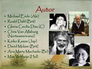 Autor
• Michael Ende (Ale)
• Roald Dahl (Brit)
• Gloria Cecilia Díaz (C)
• Chris Van Allsburg
(Norteamericano)
• Keiko Kasza (Jap)
• David Mckee (Brit)
• Ana María Machado (Br)
• Max Velthuijs (Hol)
 