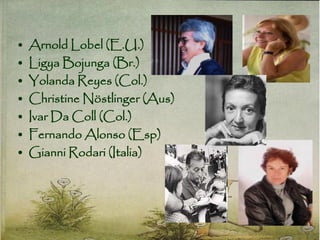• Arnold Lobel (E.U.)
• Ligya Bojunga (Br.)
• Yolanda Reyes (Col.)
• Christine Nöstlinger (Aus)
• Ivar Da Coll (Col.)
• Fernando Alonso (Esp)
• Gianni Rodari (Italia)
 