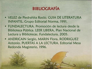 • VELEZ de Piedrahita Rocío. GUIA DE LITERATURA
INFANTIL. Grupo Editorial Norma, 1991.
• FUNDALECTURA. Promoción de lectura desde la
Biblioteca Pública. LEER LIBERA, Plan Nacional de
Lectura y Bibliotecas. Fundalectura, 2005.
• ANDRICAIN Sergio, MARIN Flora, RODRIGUEZ
Antonio. PUERTAS A LA LECTURA. Editorial Mesa
Redonda Magisterio, 1996.
BIBLIOGRAFÍA
 