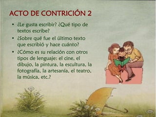 ACTO DE CONTRICIÓN 2
• ¿Le gusta escribir? ¿Qué tipo de
textos escribe?
• ¿Sobre qué fue el último texto
que escribió y hace cuánto?
• ¿Cómo es su relación con otros
tipos de lenguaje: el cine, el
dibujo, la pintura, la escultura, la
fotografía, la artesanía, el teatro,
la música, etc.?
 