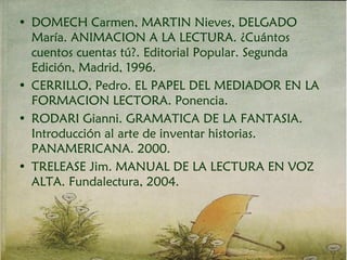 • DOMECH Carmen, MARTIN Nieves, DELGADO
María. ANIMACION A LA LECTURA. ¿Cuántos
cuentos cuentas tú?. Editorial Popular. Segunda
Edición, Madrid, 1996.
• CERRILLO, Pedro. EL PAPEL DEL MEDIADOR EN LA
FORMACION LECTORA. Ponencia.
• RODARI Gianni. GRAMATICA DE LA FANTASIA.
Introducción al arte de inventar historias.
PANAMERICANA. 2000.
• TRELEASE Jim. MANUAL DE LA LECTURA EN VOZ
ALTA. Fundalectura, 2004.
 