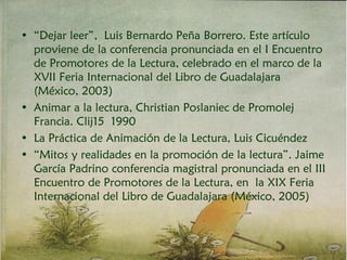 • “Dejar leer”, Luis Bernardo Peña Borrero. Este artículo
proviene de la conferencia pronunciada en el I Encuentro
de Promotores de la Lectura, celebrado en el marco de la
XVII Feria Internacional del Libro de Guadalajara
(México, 2003)
• Animar a la lectura, Christian Poslaniec de Promolej
Francia. Clij15 1990
• La Práctica de Animación de la Lectura, Luis Cicuéndez
• “Mitos y realidades en la promoción de la lectura”. Jaime
García Padrino conferencia magistral pronunciada en el III
Encuentro de Promotores de la Lectura, en la XIX Feria
Internacional del Libro de Guadalajara (México, 2005)
 