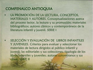 COMFENALCO ANTIOQUIA
• LA PROMOCIÓN DE LA LECTURA, CONCEPTOS,
MATERIALES Y AUTORES. Conceptualizaciones acerca
del proceso lector, la lectura y su promoción; materiales
bibliográficos; autores clásicos y contemporáneos de la
literatura infantil y juvenil. SERIE I
• SELECCIÓN Y EVALUACIÓN DE LIBROS INFANTILES
Y JUVENILES. Criterios para evaluar y seleccionar los
materiales de lectura dirigidos al público infantil y
juvenil; las editoriales y sus colecciones; tipología de los
libros infantiles y juveniles; autores colombianos y sus
obras. SERIE II
 