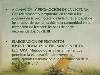 • ANIMACIÓN Y PROMOCIÓN DE LA LECTURA:
Consideraciones y propuestas en torno a las
acciones de la promoción de la lectura, el papel de
los medios de comunicación y la comunidad en la
formación de lectores; listados de libros
recomendados. SERIE III
• ELABORACIÓN DE PROYECTOS
INSTITUCIONALES DE PROMOCIÓN DE LA
LECTURA. Metodologías y herramientas que
permiten la elaboración de proyectos
institucionales o municipales de promoción de la
lectura. SERIE IV
 