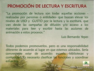 PROMOCIÓN DE LECTURA Y ESCRITURA
“La promoción de lectura son todas aquellas acciones -
realizadas por personas o entidades- que buscan elevar los
niveles de USO y GUSTO por la lectura y la escritura, que
van desde las campañas de difusión y/o acceso a los
materiales para leer y escribir hasta las acciones de
animación a estos procesos.”
Luis Bernardo Yepes
Todos podemos promoverlos, pero es una responsabilidad
diferente de acuerdo al lugar en que estemos ubicados. Sería
conveniente estar de acuerdo: escuela, bibliotecas y
comunidad. Es necesario clasificar las funciones y coordinar
esfuerzos.
TOMADO DE: Fomento de la
Lectura
 