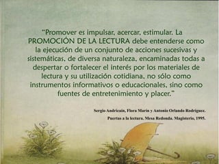 “Promover es impulsar, acercar, estimular. La
PROMOCIÓN DE LA LECTURA debe entenderse como
la ejecución de un conjunto de acciones sucesivas y
sistemáticas, de diversa naturaleza, encaminadas todas a
despertar o fortalecer el interés por los materiales de
lectura y su utilización cotidiana, no sólo como
instrumentos informativos o educacionales, sino como
fuentes de entretenimiento y placer.”
Sergio Andricaín, Flora Marín y Antonio Orlando Rodríguez.
Puertas a la lectura. Mesa Redonda. Magisterio, 1995.
 