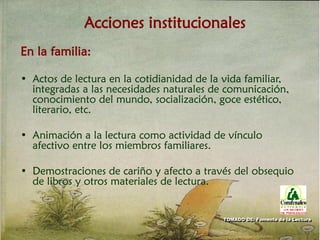 Acciones institucionales
En la familia:
• Actos de lectura en la cotidianidad de la vida familiar,
integradas a las necesidades naturales de comunicación,
conocimiento del mundo, socialización, goce estético,
literario, etc.
• Animación a la lectura como actividad de vínculo
afectivo entre los miembros familiares.
• Demostraciones de cariño y afecto a través del obsequio
de libros y otros materiales de lectura.
TOMADO DE: Fomento de la Lectura
 
