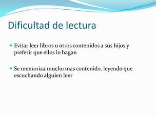 Dificultad de lectura
 Evitar leer libros u otros contenidos a sus hijos y
  preferir que ellos lo hagan

 Se memoriza mucho mas contenido, leyendo que
  escuchando alguien leer
 