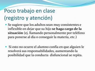 Poco trabajo en clase
(registro y atención)
 Se sugiere que los adultos sean muy consistentes e
 inflexible en dejar que su hijo se haga cargo de la
 situación (ej. llamando personalmente por teléfono
 para ponerse al día o conseguir la materia, etc.)

 Si esto no ocurre el alumno confía en que alguien le
 resolverá sus responsabilidades, aumentando la
 posibilidad que la conducta disfuncional se repita.
 