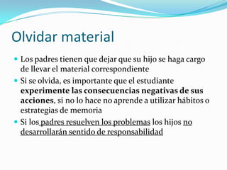 Olvidar material
 Los padres tienen que dejar que su hijo se haga cargo
  de llevar el material correspondiente
 Si se olvida, es importante que el estudiante
  experimente las consecuencias negativas de sus
  acciones, si no lo hace no aprende a utilizar hábitos o
  estrategias de memoria
 Si los padres resuelven los problemas los hijos no
  desarrollarán sentido de responsabilidad
 