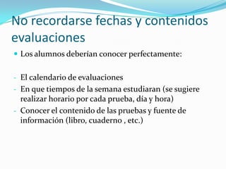 No recordarse fechas y contenidos
evaluaciones
 Los alumnos deberían conocer perfectamente:


- El calendario de evaluaciones
- En que tiempos de la semana estudiaran (se sugiere
  realizar horario por cada prueba, día y hora)
- Conocer el contenido de las pruebas y fuente de
  información (libro, cuaderno , etc.)
 