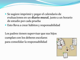  Se sugiere imprimir y pegar el calendario de
  evaluaciones en un diario mural, junto a un horario
  de estudio por cada prueba
 Esto lleva a crear hábitos y responsabilidad


Los padres tienen supervisar que sus hijos
cumplan con los deberes escolares
para consolidar la responsabilidad
 