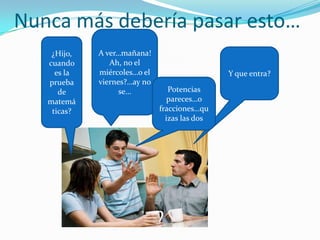 Nunca más debería pasar esto…
    ¿Hijo,   A ver…mañana!
   cuando       Ah, no el
     es la   miércoles…o el                    Y que entra?
   prueba    viernes?…ay no
      de           se…           Potencias
   matemá                        pareces…o
    ticas?                    fracciones…qu
                                izas las dos
 