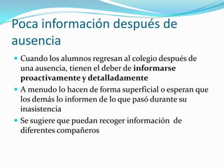 Poca información después de
ausencia
 Cuando los alumnos regresan al colegio después de
  una ausencia, tienen el deber de informarse
  proactivamente y detalladamente
 A menudo lo hacen de forma superficial o esperan que
  los demás lo informen de lo que pasó durante su
  inasistencia
 Se sugiere que puedan recoger información de
  diferentes compañeros
 
