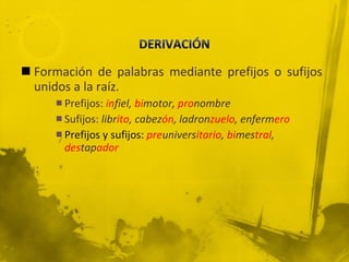 Formación de palabras mediante prefijos o sufijos unidos a la raíz. Prefijos:   in fiel,  bi motor,  pro nombre Sufijos:  libr ito , cabez ón , ladron zuelo , enferm ero Prefijos y sufijos:  pre univers itario ,  bi mes tral ,  des tap ador 