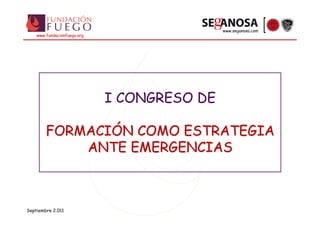 www.seganosa.com
    www.fundacionfuego.org




                             I CONGRESO DE

        FORMACIÓN COMO ESTRATEGIA
            ANTE EMERGENCIAS



Septiembre 2.011
 