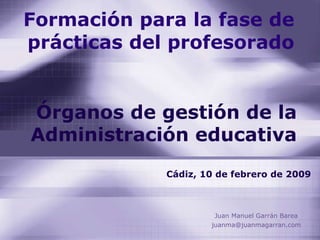Formación para la fase de prácticas del profesorado Juan Manuel Garrán Barea [email_address] Órganos de gestión de la Administración educativa Cádiz, 10 de febrero de 2009 